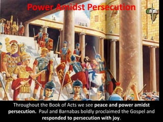 Power Amidst Persecution
Throughout the Book of Acts we see peace and power amidst
persecution. Paul and Barnabas boldly proclaimed the Gospel and
responded to persecution with joy.
 