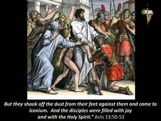 But they shook off the dust from their feet against them and came to
Iconium. And the disciples were filled with joy
and with the Holy Spirit.” Acts 13:50-52
 
