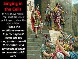 Singing in
the Cells
In Acts 16 we read of
Paul and Silas seized
and dragged before the
authorities,
“Then the
multitude rose up
together against
them; and the
magistrates tore off
their clothes and
commanded them
to be beaten with
rods.
 