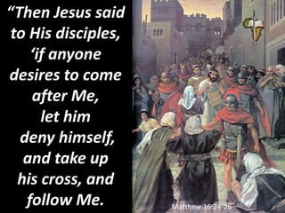 “Then Jesus said
to His disciples,
‘if anyone
desires to come
after Me,
let him
deny himself,
and take up
his cross, and
follow Me. Matthew 16:24-26
 