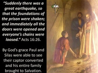 “Suddenly there was a
great earthquake, so
that the foundations of
the prison were shaken;
and immediately all the
doors were opened and
everyone’s chains were
loosed.” Acts 16:26.
By God’s grace Paul and
Silas were able to see
their captor converted
and his entire family
brought to Salvation.
 