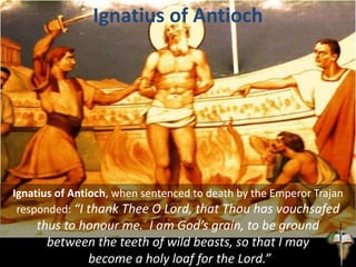 Ignatius of Antioch
Ignatius of Antioch, when sentenced to death by the Emperor Trajan
responded: “I thank Thee O Lord, that Thou has vouchsafed
thus to honour me. I am God’s grain, to be ground
between the teeth of wild beasts, so that I may
become a holy loaf for the Lord.”
 