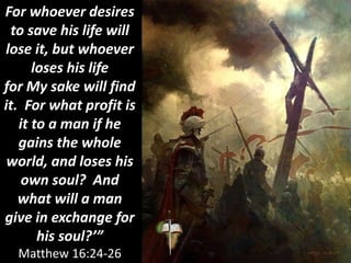 For whoever desires
to save his life will
lose it, but whoever
loses his life
for My sake will find
it. For what profit is
it to a man if he
gains the whole
world, and loses his
own soul? And
what will a man
give in exchange for
his soul?’”
Matthew 16:24-26
 