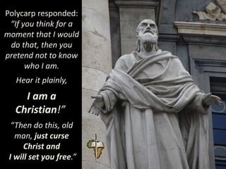 Polycarp responded:
“If you think for a
moment that I would
do that, then you
pretend not to know
who I am.
Hear it plainly,
I am a
Christian!”
“Then do this, old
man, just curse
Christ and
I will set you free.”
 