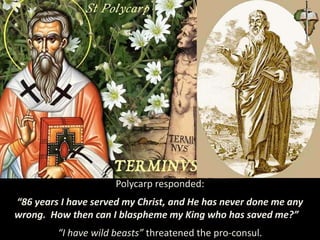 Polycarp responded:
“86 years I have served my Christ, and He has never done me any
wrong. How then can I blaspheme my King who has saved me?”
“I have wild beasts” threatened the pro-consul.
 