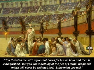 “You threaten me with a fire that burns for but an hour and then is
extinguished. But you know nothing of the fire of Eternal Judgment
which will never be extinguished. Bring what you will.”
 