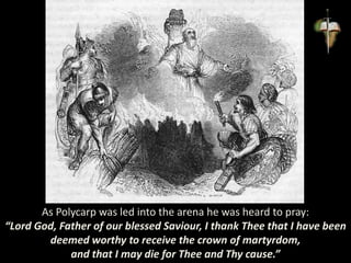As Polycarp was led into the arena he was heard to pray:
“Lord God, Father of our blessed Saviour, I thank Thee that I have been
deemed worthy to receive the crown of martyrdom,
and that I may die for Thee and Thy cause.”
 
