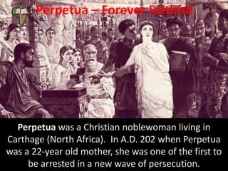 Perpetua – Forever Faithful
Perpetua was a Christian noblewoman living in
Carthage (North Africa). In A.D. 202 when Perpetua
was a 22-year old mother, she was one of the first to
be arrested in a new wave of persecution.
 