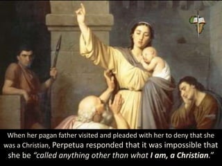 When her pagan father visited and pleaded with her to deny that she
was a Christian, Perpetua responded that it was impossible that
she be “called anything other than what I am, a Christian.”
 