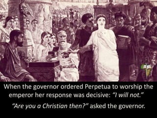 When the governor ordered Perpetua to worship the
emperor her response was decisive: “I will not.”
“Are you a Christian then?” asked the governor.
 