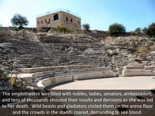 The amphitheatre was filled with nobles, ladies, senators, ambassadors,
and tens of thousands shouted their insults and derisions as she was led
to her death. Wild beasts and gladiators circled them on the arena floor
and the crowds in the stands roared, demanding to see blood.
 