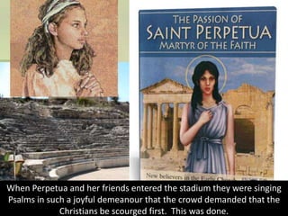 When Perpetua and her friends entered the stadium they were singing
Psalms in such a joyful demeanour that the crowd demanded that the
Christians be scourged first. This was done.
 