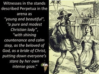 Witnesses in the stands
described Perpetua in the
arena as
“young and beautiful”,
“a pure and modest
Christian lady”,
“with shining
countenance and calm
step, as the beloved of
God, as a bride of Christ,
putting down everyone’s
stare by her own
intense gaze.”
 