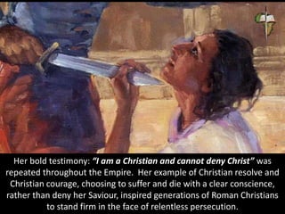 Her bold testimony: “I am a Christian and cannot deny Christ” was
repeated throughout the Empire. Her example of Christian resolve and
Christian courage, choosing to suffer and die with a clear conscience,
rather than deny her Saviour, inspired generations of Roman Christians
to stand firm in the face of relentless persecution.
 