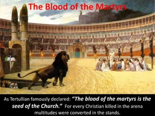 The Blood of the Martyrs
As Tertullian famously declared: “The blood of the martyrs is the
seed of the Church.” For every Christian killed in the arena
multitudes were converted in the stands.
 