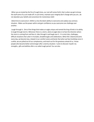 .When we are tested by the fire of rough times, our real self comes forth, that is when we get to know
the stuff some of us are made off. In such times, maintain your integrity don't change who you are , do
not abandon your beliefs and convictions for momentary relief.
.Determine to overcome it. Within us lies the latent ability to overcome and subdue any contrary
situation. Make use the power within and gain confidence as you overcome one challenge over
another.
.Laugh through it. One of the things that makes an eagle unique and named the king of birds is its ability
to laugh through storms. Whenever there is a storm, what an eagle does is to face the direction where
the storm is coming from and face it, rides through it and laugh over it. It is only trials, challenges,
difficult situations that usher in triumphs, breakthroughs and celebrations. When life is bland and same
every day, we become lazy, relaxed in our comfort zones and bored. But when we face hardships once in
a while, we are jolted out of our complacency, and reach out for the greatness ahead of us. I know
people who became better and stronger after a stormy situation. I came to discover myself, my
strengths, gifts and abilities after a so called rough period. You can also.
 