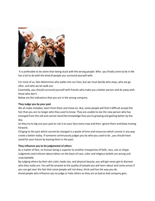 It is preferable to be alone than being stuck with the wrong people. Who you finally come to be in life
has a lot to do with the kind of people you surround yourself with.
For most of us, fate determines who walks into our lives, but we must decide who stays, who we go
after, and who we let walk out.
Essentially, you should surround yourself with friends who make you a better person and do away with
those who don’t.
Below are the indications that you are in the wrong company.
They Judge you by your past
We all make mistakes, learn from them and move on, But, some people will find it difficult accept the
fact that you are no longer who they used to know. They are unable to see the new person who has
emerged from the old and cannot stand the knowledge that you’re growing and getting better by the
day.
So they try to dig out your past to rub it on your face every now and then. Ignore them and keep moving
forward.
Clinging to the past which cannot be changed is a waste of time and resources which cannot in any way
create a better today. If someone continuously judges you by who you used to be , you should have
stand for your future by leaving them in the past.
They influence you to be judgmental of others
As a matter of fact, no human being is superior to another irrespective of faith, race, size or shape.
Judgments and criticism about others on the basis of race, color and religious beliefs are wrong and
unacceptable.
By Judging others by their skin color, body size, and physical beauty, you will get never get to discover
who they really are. You will be amazed at the quality of people you will learn about and come across if
you can get over the fact that some people will not dress, think and live the way you do.
Avoid people who influence you to judge or hate others as they are as bad as bad company gets.
 