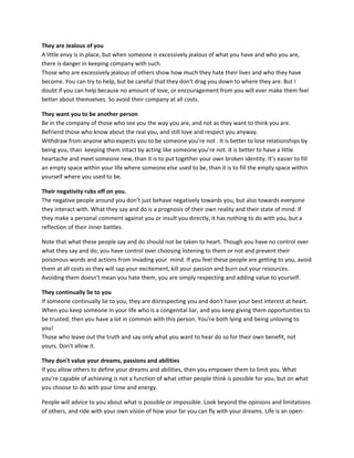 They are Jealous of you
A little envy is in place, but when someone is excessively jealous of what you have and who you are,
there is danger in keeping company with such.
Those who are excessively jealous of others show how much they hate their lives and who they have
become. You can try to help, but be careful that they don't drag you down to where they are. But I
doubt if you can help because no amount of love, or encouragement from you will ever make them feel
better about themselves. So avoid their company at all costs.
They want you to be another person
Be in the company of those who see you the way you are, and not as they want to think you are.
Befriend those who know about the real you, and still love and respect you anyway.
Withdraw from anyone who expects you to be someone you’re not . It is better to lose relationships by
being you, than keeping them intact by acting like someone you’re not. It is better to have a little
heartache and meet someone new, than it is to put together your own broken identity. It’s easier to fill
an empty space within your life where someone else used to be, than it is to fill the empty space within
yourself where you used to be.
Their negativity rubs off on you.
The negative people around you don’t just behave negatively towards you, but also towards everyone
they interact with. What they say and do is a prognosis of their own reality and their state of mind. If
they make a personal comment against you or insult you directly, it has nothing to do with you, but a
reflection of their inner battles.
Note that what these people say and do should not be taken to heart. Though you have no control over
what they say and do; you have control over choosing listening to them or not and prevent their
poisonous words and actions from invading your mind. If you feel these people are getting to you, avoid
them at all costs as they will sap your excitement, kill your passion and burn out your resources.
Avoiding them doesn't mean you hate them, you are simply respecting and adding value to yourself.
They continually lie to you
If someone continually lie to you, they are disrespecting you and don't have your best interest at heart.
When you keep someone in your life who is a congenital liar, and you keep giving them opportunities to
be trusted; then you have a lot in common with this person. You’re both lying and being unloving to
you!
Those who leave out the truth and say only what you want to hear do so for their own benefit, not
yours. Don't allow it.
They don't value your dreams, passions and abilities
If you allow others to define your dreams and abilities, then you empower them to limit you. What
you’re capable of achieving is not a function of what other people think is possible for you, but on what
you choose to do with your time and energy.
People will advice to you about what is possible or impossible. Look beyond the opinions and limitations
of others, and ride with your own vision of how your far you can fly with your dreams. Life is an open-
 