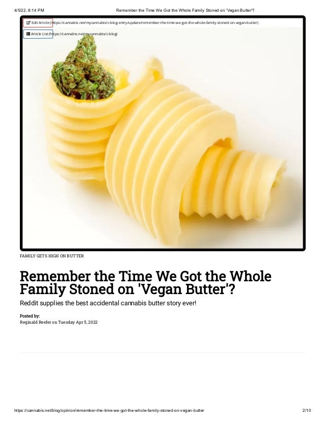 4/5/22, 8:14 PM Remember the Time We Got the Whole Family Stoned on 'Vegan Butter'?
https://cannabis.net/blog/opinion/remember-the-time-we-got-the-whole-family-stoned-on-vegan-butter 2/10
FAMILY GETS HIGH ON BUTTER
Remember the Time We Got the Whole
Family Stoned on 'Vegan Butter'?
Reddit supplies the best accidental cannabis butter story ever!
Posted by:

Reginald Reefer on Tuesday Apr 5, 2022
 Edit Article (https://cannabis.net/mycannabis/c-blog-entry/update/remember-the-time-we-got-the-whole-family-stoned-on-vegan-butter)
 Article List (https://cannabis.net/mycannabis/c-blog)
 