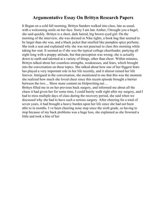 Argumentative Essay On Brittyn Research Papers
It Began on a cold fall morning, Brittyn Sanders walked into class, late as usual,
with a welcoming smile on her face. Sorry I am late Amber, I brought you a bagel,
she said quickly. Brittyn is a short, dark haired, big brown eyed girl. On the
morning of the interview, she was dressed in Nike tights, a book bag that seemed to
be larger than she was, and a black jacket that smelled like pumpkin spice perfume.
She took a seat and explained why she was not punctual to class this morning while
taking her seat. It seemed as if she was the typical college cheerleader, partying all
night long with a preppy attitude, but that perception was wrong; she is actually
down to earth and talented at a variety of things, other than cheer. Within minutes,
Brittyn talked about her countless strengths, weaknesses, and fears, which brought
into the conversation on these topics. She talked about how one of her biggest fears
has played a very important role in her life recently, and it almost ruined her life
forever. Intrigued in the conversation, she mentioned to me that this was the moment
she realized how much she loved cheer since this recent episode brought a barrier
between the two.... Show more content on Helpwriting.net ...
Brittyn filled me in on her previous back surgery, and informed me about all the
chaos it had given her for some time, I could barely walk right after my surgery, and I
had to miss multiple days of class during the recovery period, she said when we
discussed why she had to have such a serious surgery. After cheering for a total of
seven years, it had brought a heavy burden upon her life since she had not been
able to in months. I ve been cheering none stop since the sixth grade, so having to
stop because of my back problems was a huge loss, she explained as she frowned a
little and took a bite of her
 