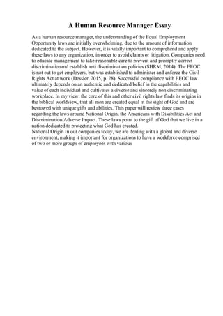 A Human Resource Manager Essay
As a human resource manager, the understanding of the Equal Employment
Opportunity laws are initially overwhelming, due to the amount of information
dedicated to the subject. However, it is vitally important to comprehend and apply
these laws to any organization, in order to avoid claims or litigation. Companies need
to educate management to take reasonable care to prevent and promptly correct
discriminationand establish anti discrimination policies (SHRM, 2014). The EEOC
is not out to get employers, but was established to administer and enforce the Civil
Rights Act at work (Dessler, 2015, p. 28). Successful compliance with EEOC law
ultimately depends on an authentic and dedicated belief in the capabilities and
value of each individual and cultivates a diverse and sincerely non discriminating
workplace. In my view, the core of this and other civil rights law finds its origins in
the biblical worldview, that all men are created equal in the sight of God and are
bestowed with unique gifts and abilities. This paper will review three cases
regarding the laws around National Origin, the Americans with Disabilities Act and
Discrimination/Adverse Impact. These laws point to the gift of God that we live in a
nation dedicated to protecting what God has created.
National Origin In our companies today, we are dealing with a global and diverse
environment, making it important for organizations to have a workforce comprised
of two or more groups of employees with various
 