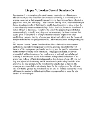 Limpus V. London General Omnibus Co
Introduction A contract of employment imposes on employers a Donoghue v
Stevenson duty to take reasonable care to secure the safety of their employees or
anyone connected to their undertakings and prevent them from suffering physical or
psychiatric harm, loss and injury. Their vicarious liability arises, where the employer
has no direct responsibility but it can be established, the employee acted within the
course of employment when committing a delict. However, in certain situations it is
rather difficult to determine. Therefore, the aim of this paper is to provide better
understanding by critically analysing case law concerning the interpretations that
courts given to the criteria of acting within the course of employment when
establishing vicarious liability of employers. Vicarious Liability and the Course of
Employment Before analysing the foresaid... Show more content on Helpwriting.net
...
In Limpus v London General Omnibus Co a driver of the defendant company
deliberately crashed into the pursuer s omnibus claiming he acted in the best
interest of his employers regardless he has been given the specific instructions of
not to interfere with any other omnibuses. The judges concluded, the driver s
conduct fell within the course of his employment as although wrongfully and
contrary to prohibitions, but he believed to be acting for the sole benefit of his
employers. In Rose v Plenty the judges applied this decision where a 13 year old
boy was injured while assisting a milk roundsman in performing his duties who
employed his help contrary to the prohibition to hire children as helpers. The
employer were nevertheless vicariously liable for the negligence of the milkman.
The fact that he ignored the prohibition did not take his conduct outside the course
of his employment as he did not act for his own purposes but to serve the sole
interest of the employer s
 