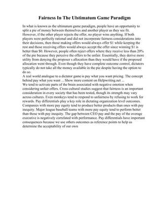 Fairness In The Ulstimatum Game Paradigm
In what is known as the ultimatum game paradigm, people have an opportunity to
split a pie of money between themselves and another player as they see fit.
However, if the other player rejects the offer, no player wins anything. If both
players were perfectly rational and did not incorporate fairness considerations into
their decisions, then those making offers would always offer $1 while keeping the
rest and those receiving offers would always accept the offer since winning $1 is
better than $0. However, people often reject offers where they receive less than 20%
of the pie because they perceive the offers to be unfair. Essentially, they derive more
utility from denying the proposer s allocation than they would have if the proposed
allocation went through. Even though they have complete outcome control, dictators
typically do not take all the money available in the pie despite having the option to
do so.
A real world analogue to a dictator game is pay what you want pricing. The concept
behind pay what you want ... Show more content on Helpwriting.net ...
We tend to activate parts of the brain associated with negative emotion when
considering unfair offers. Cross cultural studies suggest that fairness is an important
consideration in every society that has been tested, though its strength may vary
across cultures. Even monkeys tend to respond to unfairness by refusing to work for
rewards. Pay differentials play a key role in dictating organization level outcomes.
Companies with more pay equity tend to produce better products than ones with pay
inequity. Major league baseball teams with more pay equity tend to perform better
than those with pay inequity. The gap between CEO pay and the pay of the average
executive is negatively correlated with performance. Pay differentials have important
consequences because we use others outcomes as reference points to help us
determine the acceptability of our own
 