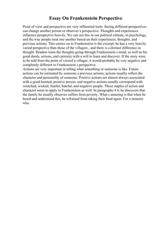 Essay On Frankenstein Perspective
Point of view and perspective are very influential tools. Seeing different perspectives
can change another person or observer s perspective. Thoughts and experiences
influence perspective heavily. We can see this in our political climate, in psychology,
and the way people treat one another based on their experiences, thoughts, and
previous actions. This carries on to Frankenstein is the excerpt; he has a very heavily
varied perspective than those of the villagers , and there is a distinct difference in
thought. Readers learn the thoughts going through Frankenstein s mind, as well as his
good deeds, actions, and curiosity with a will to learn and discover. If the story were
to be told from the point of viewof a villager, it would probably be very negative and
completely different to Frankenstein s perspective.
Actions are very important in telling what something or someone is like. Future
actions can be estimated by someone s previous actions; actions usually reflect the
character and personality of someone. Positive actions are almost always associated
with a good hearted, positive person, and negative actions usually correspond with
wretched, wicked, fearful, hateful, and negative people. These staples of action and
character seem to apply to Frankenstein as well. In paragraphs 4 6, he discovers that
the family he usually observes suffers from poverty. What s amazing is that when he
heard and understood this, he refrained from taking their food again. For a monster
who
 