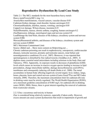 Reproductive Dysfunction By Lead Case Study
Table 2.1: The MCL standards for the most hazardous heavy metals
Heavy metalToxicityMCL (mg / L)
ArsenicSkin manifestations, visceral cancers, vascular disease 0.05
Cadmium Kidney damage, renal disorder, human carcinogen 0.01
ChromiumHeadache, diarrhea, nausea, vomiting, carcinogen 0.05
CopperLiver damage, Wilson disease, insomnia 0.25
NickelDermatitis, nausea, chronic asthma, coughing, human carcinogen 0.2
ZincDepression, lethargy, neurological signs and nervous system 0.8
LeadDamage the fetal brain, diseases of the kidneys, circulatory system and nervous
system 0.006
MercuryRheumatoid arthritis, and diseases of the kidneys, circulatory system and
nervous system 0.00003
MCL Maximum Contaminant Limit
Source: (Babel and ... Show more content on Helpwriting.net ...
Chronic cadmium poisoning can result in nephrotoxicity, osteoporosis, cardiovascular
diseases, testicular necrosis, prostatic and testicular cancers, renal failure and
neurodegenerative conditions (Yu et al., 2007). Moreover, it was reported that
spermatogenesis is disturbed by free radical toxicity (Aruldhas et al., 2005) . It
depletes many essential metal antioxidants including selenium in the body (Sato and
Takizawa, 1982). Apparently, its exposure results in decreases of glutathione (GSH)
levels which causes an increase in reactive oxygen species leading to increase in lipid
peroxidation, change intercellular stability, damage deoxyribonucleic acid (DNA),
membranes and consequently inducing cell death (Stohs et al., 2000). The metal
accumulates in human body affecting negatively several organs: liver, kidney, lungs,
bones, placenta, brain and central nervous system (Castro GonzГЎlez and MГ©ndez
Armenta, 2008). Therefore, the maximum concentration limit for cadmium (II) ions
in drinking water must be strictly regulated. The World Health Organization (WHO),
set a maximum guideline concentration of 0.003 mg/L for cadmium (II) in drinking
water (WHO, 2008). Hence, there is great interest regarding the removal of cadmium
from wastewater streams.
2.2.3 Zinc s occurrence and toxicity in human
Zinc is considered being relatively nontoxic, especially if taken orally. However,
excess amount can cause system dysfunctions that result in impairment of growth and
 