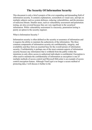 The Security Of Information Security
This document is only a brief synopsis of the ever expanding and demanding field of
information security. It contains explanations, screenshots or visual cues, and tips on
multiple subjects such as system defenses, reducing vulnerabilities, and the presence
of malicious threats. Smaller areas, such as vulnerability assessment and penetration
testing, are also covered because they are very significant in the securityof
information. While vulnerability assessment is a necessity, penetration testing is
purely an option to the security engineer.
What is Information Security ?
Information security is often defined as the security or assurance of information and
it requires the ability to maintain the authenticity of the information. The three
common components of information security are confidentiality, integrity, and
availability and they form an essential base for the overall picture of information
security. Confidentiality is perhaps one of the most common aspects of information
security because any information that is withheld from the public within the
intentions to only allow access to authorized individuals is confidential. Encryption is
often used to maintain the confidentiality of information as encryption is one of
multiple methods of access control and Microsoft BitLocker is an example of access
control encryption feature. Although TrueCrypt is no longer a secure method of
protecting data, I will discuss it further in the
 