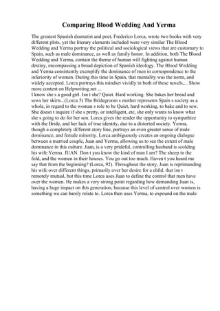 Comparing Blood Wedding And Yerma
The greatest Spanish dramatist and poet, Frederico Lorca, wrote two books with very
different plots, yet the literary elements included were very similar The Blood
Wedding and Yerma portray the political and sociological views that are customary to
Spain, such as male dominance, as well as family honor. In addition, both The Blood
Wedding and Yerma, contain the theme of human will fighting against human
destiny, encompassing a broad depiction of Spanish ideology. The Blood Wedding
and Yerma consistently exemplify the dominance of men in correspondence to the
inferiority of women. During this time in Spain, that mentality was the norm, and
widely accepted. Lorca portrays this mindset vividly in both of these novels,... Show
more content on Helpwriting.net ...
I know she s a good girl. Isn t she? Quiet. Hard working. She bakes her bread and
sews her skirts...(Lorca 5) The Bridegroom s mother represents Spain s society as a
whole, in regard to the woman s role to be Quiet, hard working, to bake and to sew.
She doesn t inquire if she s pretty, or intelligent, etc, she only wants to know what
she s going to do for her son. Lorca gives the reader the opportunity to sympathize
with the Bride, and her lack of true identity, due to a distorted society. Yerma,
though a completely different story line, portrays an even greater sense of male
dominance, and female minority. Lorca ambiguously creates an ongoing dialogue
between a married couple, Juan and Yerma, allowing us to see the extent of male
dominance in this culture. Juan, is a very prideful, controlling husband is scolding
his wife Yerma. JUAN. Don t you know the kind of man I am? The sheep in the
fold, and the women in their houses. You go out too much. Haven t you heard me
say that from the beginning? (Lorca, 92). Throughout the story, Juan is reprimanding
his wife over different things, primarily over her desire for a child, that isn t
remotely mutual, but this time Lorca uses Juan to define the control that men have
over the women. He makes a very strong point regarding how demanding Juan is,
having a huge impact on this generation, because this level of control over women is
something we can barely relate to. Lorca then uses Yerma, to expound on the male
 