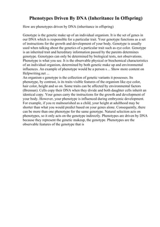 Phenotypes Driven By DNA (Inheritance In Offspring)
How are phenotypes driven by DNA (inheritance in offspring)
Genotype is the genetic make up of an individual organism. It is the set of genes in
our DNA which is responsible for a particular trait. Your genotype functions as a set
of instructions for the growth and development of your body. Genotype is usually
used when talking about the genetics of a particular trait such as eye color. Genotype
is an inherited trait and hereditary information passed by the parents determines
genotype. Genotypes can only be determined by biological tests, not observations.
Phenotype is what you see. It is the observable physical or biochemical characteristics
of an individual organism, determined by both genetic make up and environmental
influences. An example of phenotype would be a person s ... Show more content on
Helpwriting.net ...
An organism s genotype is the collection of genetic variants it possesses. Its
phenotype, by contrast, is its traits visible features of the organism like eye color,
hair color, height and so on. Some traits can be affected by environmental factors
(Brennan). Cells copy their DNA when they divide and both daughter cells inherit an
identical copy. Your genes carry the instructions for the growth and development of
your body. However, your phenotype is influenced during embryonic development.
For example, if you re malnourished as a child, your height at adulthood may be
shorter than what you would predict based on your genes alone. Consequently, there
can be more than one phenotype for the same genotype. Natural selection acts on
phenotypes, so it only acts on the genotype indirectly. Phenotypes are driven by DNA
because they represent the genetic makeup, the genotype. Phenotypes are the
observable features of the genotype that is
 