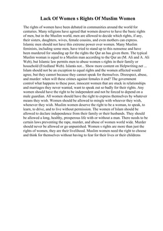 Lack Of Women s Rights Of Muslim Women
The rights of women have been debated in communities around the world for
centuries. Many religions have agreed that women deserve to have the basic rights
of men, but in the Muslim world, men are allowed to decide which rights, if any,
their sisters, daughters, wives, female cousins, and even mothers can express.
Islamic men should not have this extreme power over women. Many Muslim
feminists, including some men, have tried to stand up to this nonsense and have
been murdered for standing up for the rights the Qur an has given them. The typical
Muslim woman is equal to a Muslim man according to the Qur an (M. Ali and A. Ali
Web), but Islamic law permits men to abuse women s rights in their family or
household (Friedland Web). Islamis not... Show more content on Helpwriting.net ...
Islam should not be an exception to equal rights and the women affected would
agree, but they cannot because they cannot speak for themselves. Disrespect, abuse,
and murder: when will these crimes against females it end? The government
control what happens to these poor, innocent women that are stuck in relationships
and marriages they never wanted, want to speak out so badly for their rights. Any
women should have the right to be independent and not be forced to depend on a
male guardian. All women should have the right to express themselves by whatever
means they wish. Women should be allowed to mingle with whoever they wish,
whenever they wish. Muslim women deserve the right to be a woman, to speak, to
learn, to drive, and to live without permission. The women of Islam should be
allowed to declare independence from their family or their husbands. They should
be allowed a long, healthy, prosperous life with or without a man. There needs to be
certain laws preventing the rape, murder, and abuse of women world wide. Murder
should never be allowed or go unpunished. Women s rights are more than just the
rights of women, they are their livelihood. Muslim women need the right to choose
and think for themselves without having to fear for their lives or their childrens
 
