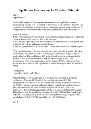 Equilibrium Reactions and Le Chatelier s Principle
Lab: 5
Experiment:13
Pre Lab The purpose of this experiment is to observe an equilibrium reaction
counteracting changes to it s system all in accordance to Le Chatelier s principle. An
equilibrium reaction can be pushed toward products or reactant based on changes in
temperature or concentration. The reversibility of reaction will also be looked at.
Pre Lab questions
1. The concentrations of products and concentrations of reactants remain constant but
both reactions are still going on, just at the same rate.
2. Le Chatelier s principle when an equilibrium has been established in a system and
is altered, the systems will counteract the change.
3. a) it will go to the left b) to the left c) to ... Show more content on Helpwriting.net
...
If the equilibrium lies to the right, the solution is basic and will be yellow. The first
solution turns pink because the HCl is a strong acid and methyl orange is pink in
acidic solutions. The equilibriums shift to the left side showing an increase in the
amount of acid in the solution that is why the color changes to pink. The
concentration of the solution then turns yellow because NaOH is a base and turns
yellow in a basic solution. The equilibrium is shifted to the right when the NaOH is
added.
| [pic] |[pic] |
| colourless (Acid) | pink (Base) |
Phenolphthalein is a weak acid and does not fully dissociate ergo it creates an
equilibrium. When the HCl is added, the equilibrium is to the left, The
concentration of the anions is too low for the pink color to be observed. However,
the NaOH is a strong base and makes the solution s equilibrium shift to the right.
The concentration of the anion becomes sufficient for the pink color to be
observed. 4. Both test tubes appear red with the acetic acid with the methyl orange.
This indicates that the equilibrium lies toward the acid. CH3COOH(aq) (( H+(aq) +
CH3COO (aq) Redyellow 5. Both test tubes changed from orange to yellow. This
shift indicates 6. NaCH3COOH(aq) ( Na+(aq) + CH3COO (aq)
Part 3:
 