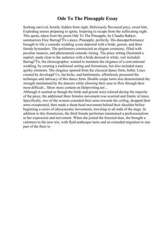 Ode To The Pineapple Essay
Seeking survival, hostile, hidden from sight, Deliciously flavoured juicy, sweet bite,
Exploding senses preparing to ignite, Inspiring to escape from the suffocating night.
This quote, taken from the poem Ode To The Pineapple, by Claudia Bakker,
summarizes Eloy BarragГЎn s piece, Pineapple, perfectly. His danceperformance
brought to life a comedic wedding scene depicted with a bride, groom, and three
female bystanders. The performers constructed an elegant ceremony, filled with
peculiar nuances, and phenomenal comedic timing. The piece setting illustrated a
nuptial, made clear to the audience with a bride dressed in white, vail included.
BarragГЎn, the choreographer, wanted to maintain the elegance of a conventional
wedding, by creating a traditional setting and formations, but also included many
quirky elements. The elegance spurred from the classical dance form, ballet. Lines
created by developpГ©s, fan kicks, and battlements, effortlessly presented the
technique and intricacy of this dance form. Double coupe turns also demonstrated the
strength maintained by the dancers while allowing their ease to flow through their
most difficult... Show more content on Helpwriting.net ...
Although it seemed as though the bride and groom were relaxed during the majority
of the piece, the additional three females movement was scurried and frantic at times.
Specifically, two of the women extended their arms towards the ceiling, dropped their
arms exasperated, then made a sharp head movement behind their shoulder before
beginning a series of idiosyncratic movements, traveling to all ends of the stage. In
addition to this freneticism, the third female performer maintained a professionalism
to her expression and movement. When she joined the frenzied duet, she brought a
calmness to the now trio, with fluid arabesque turns and an extended migration to one
part of the floor to
 