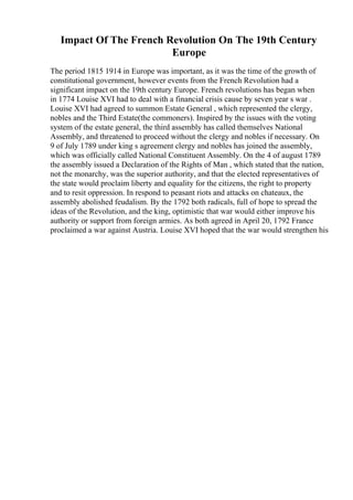 Impact Of The French Revolution On The 19th Century
Europe
The period 1815 1914 in Europe was important, as it was the time of the growth of
constitutional government, however events from the French Revolution had a
significant impact on the 19th century Europe. French revolutions has began when
in 1774 Louise XVI had to deal with a financial crisis cause by seven year s war .
Louise XVI had agreed to summon Estate General , which represented the clergy,
nobles and the Third Estate(the commoners). Inspired by the issues with the voting
system of the estate general, the third assembly has called themselves National
Assembly, and threatened to proceed without the clergy and nobles if necessary. On
9 of July 1789 under king s agreement clergy and nobles has joined the assembly,
which was officially called National Constituent Assembly. On the 4 of august 1789
the assembly issued a Declaration of the Rights of Man , which stated that the nation,
not the monarchy, was the superior authority, and that the elected representatives of
the state would proclaim liberty and equality for the citizens, the right to property
and to resit oppression. In respond to peasant riots and attacks on chateaux, the
assembly abolished feudalism. By the 1792 both radicals, full of hope to spread the
ideas of the Revolution, and the king, optimistic that war would either improve his
authority or support from foreign armies. As both agreed in April 20, 1792 France
proclaimed a war against Austria. Louise XVI hoped that the war would strengthen his
 