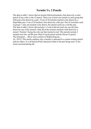Termite Vs. 2 Pencils
The data in table 1 shows that no termite followed/tracked a line drawn by a color
pencil of any color or the #2 pencil. There was at least one termite in each group that
followed a line drawn by a pen. 19 out of 28 termites tracked a line drawn by a
PaperMate pen. 9 out of 28 tracked a line drawn by a Bic pen. Out of 4 termites used
in group 7, only one tracked a line drawn, the utensil used was a red Bic pen.
The data in table 2 shows that termites 1,3 and 4 did not track any one the lines
drawn by any of the utensils. Only Вј of the termites tracked a trail drawn by a
utensil. Termite 2 being the only one that tracked a trail. The utensils termite 2
tracked were the: red Bic pen, black Crayola pencil and the Dixon #2 pencil.
The histogram ... Show more content on Helpwriting.net ...
Al., 2012). This article explains why a termite is attracted to a certain writing utensil
and not others. It is all based off the chemical within in the pen being used. A few
errors occurred during the
 