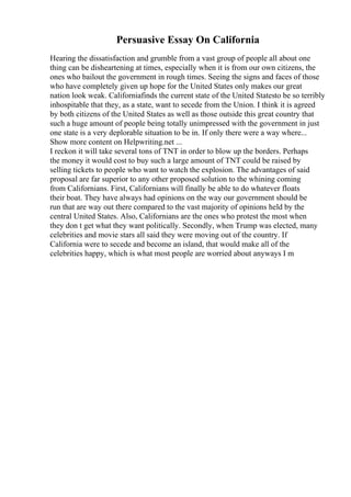 Persuasive Essay On California
Hearing the dissatisfaction and grumble from a vast group of people all about one
thing can be disheartening at times, especially when it is from our own citizens, the
ones who bailout the government in rough times. Seeing the signs and faces of those
who have completely given up hope for the United States only makes our great
nation look weak. Californiafinds the current state of the United Statesto be so terribly
inhospitable that they, as a state, want to secede from the Union. I think it is agreed
by both citizens of the United States as well as those outside this great country that
such a huge amount of people being totally unimpressed with the government in just
one state is a very deplorable situation to be in. If only there were a way where...
Show more content on Helpwriting.net ...
I reckon it will take several tons of TNT in order to blow up the borders. Perhaps
the money it would cost to buy such a large amount of TNT could be raised by
selling tickets to people who want to watch the explosion. The advantages of said
proposal are far superior to any other proposed solution to the whining coming
from Californians. First, Californians will finally be able to do whatever floats
their boat. They have always had opinions on the way our government should be
run that are way out there compared to the vast majority of opinions held by the
central United States. Also, Californians are the ones who protest the most when
they don t get what they want politically. Secondly, when Trump was elected, many
celebrities and movie stars all said they were moving out of the country. If
California were to secede and become an island, that would make all of the
celebrities happy, which is what most people are worried about anyways I m
 