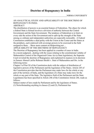 Doctrine of Repugnancy in India
__________________________________________________NIRMA UNIVERSITY
AN ANALYTICAL STUDY AND APPLICABILITY OF THE DOCTRINE OF
REPUGNANCY IN INDIA
ABSTRACT
The distribution of powers is an essential feature of Federalism. The object for which
a federal State is formed involves a division of authority between the Central
Government and the State Government. The tendency of federalism is to limit on
every side the action of the Government and to split up the strength of the State
among co ordinate and independent authorities are especially noticeable . A Federal
Constitution establishes a dual polity with the Union at the Center and the States at
the periphery, each endowed with sovereign powers to be exercised in the field
assigned to them ... Show more content on Helpwriting.net ...
APPLICABILITY OF THE DOCTRINE OF REPUGNANCY
The Doctrine of Repugnancy has been applied in a number of cases in India.
In a recent judgment , dealing with the issues relating to the constitutional validity of
Maharashtra Control of the Organized Crime Act (a State legislation), the Supreme
Court revisited the doctrine of Repugnancy and explained its nuances in its decision
in Zameer Ahmed Latifur Rehman Sheikh v. State of Maharashtra and Ors. in the
following terms:
Chapter I of Part XI of the Constitution deals with the subject of distribution of
legislative powers of the Parliament and the legislature of the States. Article 245 of
the Constitution provides that the Parliament may make laws for the whole or any
part of the territory of India, and the legislature of a State may make laws for the
whole or any part of the State. The legislative field of the Parliament and the State
Legislatures has been specified in Article 246 of the Constitution Article 246, reads as
follows:
Subject matter of laws made by Parliament and by the legislature of States.
(1) Notwithstanding anything in clauses (2) and (3), Parliament has
 