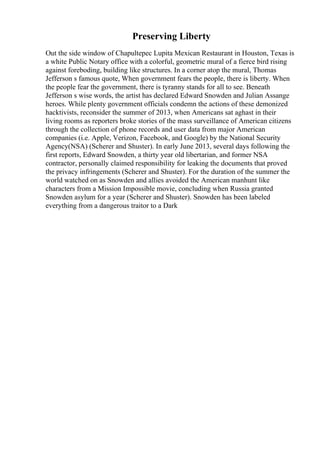 Preserving Liberty
Out the side window of Chapultepec Lupita Mexican Restaurant in Houston, Texas is
a white Public Notary office with a colorful, geometric mural of a fierce bird rising
against foreboding, building like structures. In a corner atop the mural, Thomas
Jefferson s famous quote, When government fears the people, there is liberty. When
the people fear the government, there is tyranny stands for all to see. Beneath
Jefferson s wise words, the artist has declared Edward Snowden and Julian Assange
heroes. While plenty government officials condemn the actions of these demonized
hacktivists, reconsider the summer of 2013, when Americans sat aghast in their
living rooms as reporters broke stories of the mass surveillance of American citizens
through the collection of phone records and user data from major American
companies (i.e. Apple, Verizon, Facebook, and Google) by the National Security
Agency(NSA) (Scherer and Shuster). In early June 2013, several days following the
first reports, Edward Snowden, a thirty year old libertarian, and former NSA
contractor, personally claimed responsibility for leaking the documents that proved
the privacy infringements (Scherer and Shuster). For the duration of the summer the
world watched on as Snowden and allies avoided the American manhunt like
characters from a Mission Impossible movie, concluding when Russia granted
Snowden asylum for a year (Scherer and Shuster). Snowden has been labeled
everything from a dangerous traitor to a Dark
 