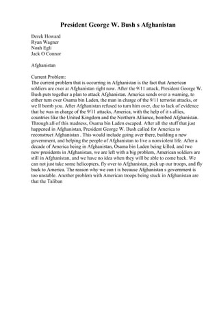 President George W. Bush s Afghanistan
Derek Howard
Ryan Wagner
Noah Egli
Jack O Connor
Afghanistan
Current Problem:
The current problem that is occurring in Afghanistan is the fact that American
soldiers are over at Afghanistan right now. After the 9/11 attack, President George W.
Bush puts together a plan to attack Afghanistan. America sends over a warning, to
either turn over Osama bin Laden, the man in charge of the 9/11 terrorist attacks, or
we ll bomb you. After Afghanistan refused to turn him over, due to lack of evidence
that he was in charge of the 9/11 attacks, America, with the help of it s allies,
countries like the United Kingdom and the Northern Alliance, bombed Afghanistan.
Through all of this madness, Osama bin Laden escaped. After all the stuff that just
happened in Afghanistan, President George W. Bush called for America to
reconstruct Afghanistan . This would include going over there, building a new
government, and helping the people of Afghanistan to live a nonviolent life. After a
decade of America being in Afghanistan, Osama bin Laden being killed, and two
new presidents in Afghanistan, we are left with a big problem, American soldiers are
still in Afghanistan, and we have no idea when they will be able to come back. We
can not just take some helicopters, fly over to Afghanistan, pick up our troops, and fly
back to America. The reason why we can t is because Afghanistan s government is
too unstable. Another problem with American troops being stuck in Afghanistan are
that the Taliban
 