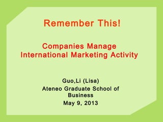 Remember This!
Guo,Li (Lisa)
Ateneo Graduate School of
Business
May 9, 2013
Companies Manage
International Marketing Activity
 