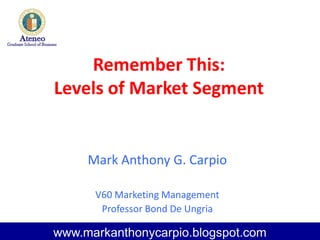 Remember This:
Levels of Market Segment
Mark Anthony G. Carpio
V60 Marketing Management
Professor Bond De Ungria
www.markanthonycarpio.blogspot.com
 