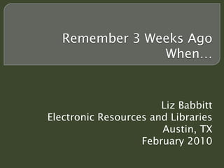 Remember 3 Weeks Ago
                When…


                       Liz Babbitt
Electronic Resources and Libraries
                       Austin, TX
                   February 2010
 