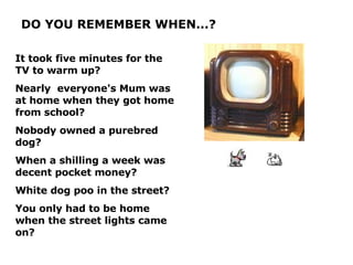 DO YOU REMEMBER WHEN...? It took five minutes for the TV to warm up? Nearly  everyone's Mum was at home when they got home from school? Nobody owned a purebred dog? When a shilling a week was decent pocket money? White dog poo in the street? You only had to be home when the street lights came on? 