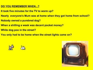 DO YOU REMEMBER WHEN...? It took five minutes for the TV to warm up? Nearly  everyone's Mum was at home when they got home from school? Nobody owned a purebred dog? When a shilling a week was decent pocket money? White dog poo in the street? You only had to be home when the street lights came on? 