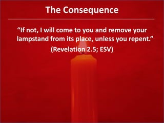 The Consequence“If not, I will come to you and remove your lampstand from its place, unless you repent.”(Revelation 2.5; ESV)