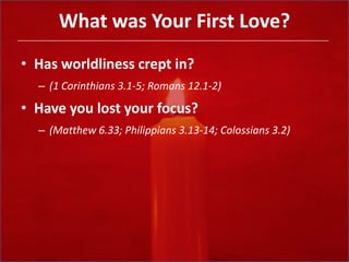What was Your First Love?Has worldliness crept in? (1 Corinthians 3.1-5; Romans 12.1-2)Have you lost your focus? (Matthew 6.33; Philippians 3.13-14; Colossians 3.2)