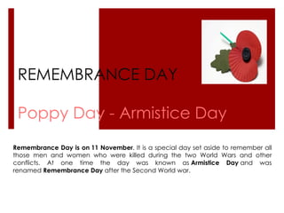 REMEMBRANCE DAY Poppy Day - Armistice Day Remembrance Day is on   11 November . It is a special day set aside to remember all those men and women who were killed during the two World Wars and other conflicts. At one time the day was known as  Armistice Day  and was renamed  Remembrance Day  after the Second World war. 