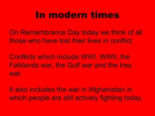 In modern times
On Remembrance Day today we think of all
those who have lost their lives in conflict.

Conflicts which include WWI, WWII, the
Falklands war, the Gulf war and the Iraq
war.

It also includes the war in Afghanistan in
which people are still actively fighting today.
 
